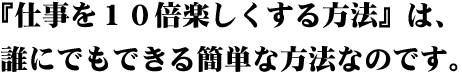 『仕事を10倍楽しくする方法』は、誰にでもできる簡単なことなのです。