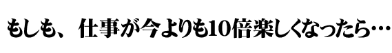 もしも、仕事が10倍楽しくなったら・・・