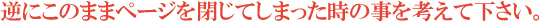 逆にこのままページを閉じてしまった時の事を考えて下さい。